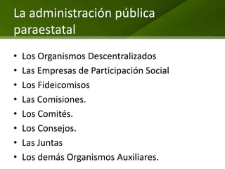 La administración pública
paraestatal
•   Los Organismos Descentralizados
•   Las Empresas de Participación Social
•   Los Fideicomisos
•   Las Comisiones.
•   Los Comités.
•   Los Consejos.
•   Las Juntas
•   Los demás Organismos Auxiliares.
 