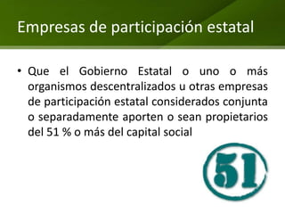 Empresas de participación estatal

• Que el Gobierno Estatal o uno o más
  organismos descentralizados u otras empresas
  de participación estatal considerados conjunta
  o separadamente aporten o sean propietarios
  del 51 % o más del capital social
 