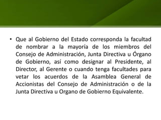 • Que al Gobierno del Estado corresponda la facultad
  de nombrar a la mayoría de los miembros del
  Consejo de Administración, Junta Directiva u Órgano
  de Gobierno, así como designar al Presidente, al
  Director, al Gerente o cuando tenga facultades para
  vetar los acuerdos de la Asamblea General de
  Accionistas del Consejo de Administración o de la
  Junta Directiva u Organo de Gobierno Equivalente.
 