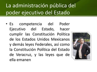 La administración pública del
poder ejecutivo del Estado
• Es competencia del Poder
  Ejecutivo del Estado, hacer
  cumplir las Constitución Política
  de los Estados Unidos Mexicanos
  y demás leyes Federales, así como
  la Constitución Política del Estado
  de Veracruz, y las leyes que de
  ella emanen
 