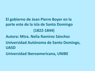 El gobierno de Jean Pierre Boyer en la
parte este de la isla de Santo Domingo
(1822-1844)
Autora: Mtra. Nelia Ramírez Sánchez
Universidad Autónoma de Santo Domingo,
UASD
Universidad Iberoamericana, UNIBE
 
