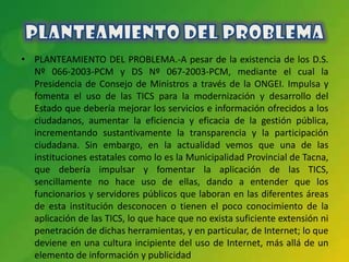 • PLANTEAMIENTO DEL PROBLEMA.-A pesar de la existencia de los D.S.
  Nº 066-2003-PCM y DS Nº 067-2003-PCM, mediante el cual la
  Presidencia de Consejo de Ministros a través de la ONGEI. Impulsa y
  fomenta el uso de las TICS para la modernización y desarrollo del
  Estado que debería mejorar los servicios e información ofrecidos a los
  ciudadanos, aumentar la eficiencia y eficacia de la gestión pública,
  incrementando sustantivamente la transparencia y la participación
  ciudadana. Sin embargo, en la actualidad vemos que una de las
  instituciones estatales como lo es la Municipalidad Provincial de Tacna,
  que debería impulsar y fomentar la aplicación de las TICS,
  sencillamente no hace uso de ellas, dando a entender que los
  funcionarios y servidores públicos que laboran en las diferentes áreas
  de esta institución desconocen o tienen el poco conocimiento de la
  aplicación de las TICS, lo que hace que no exista suficiente extensión ni
  penetración de dichas herramientas, y en particular, de Internet; lo que
  deviene en una cultura incipiente del uso de Internet, más allá de un
  elemento de información y publicidad
 