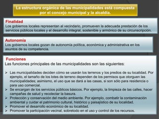 La estructura orgánica de las municipalidades está compuesta
por el concejo municipal y la alcaldía.
Funciones
Las funciones principales de las municipalidades son las siguientes:
 Las municipalidades deciden cómo se usarán los terrenos y los predios de su localidad. Por
ejemplo, el tamaño de los lotes de terreno dependen de los permisos que otorguen las
municipalidades; asimismo, el uso que se dará a las casas, si son sólo para residencia o
para uso comercial.
 Se encargan de los servicios públicos básicos. Por ejemplo, la limpieza de las calles, hacer
campañas de salud y recolectar la basura.
 Protección y conservación del medio ambiente. Por ejemplo, combatir la contaminación
ambiental y cuidar el patrimonio cultural, histórico y paisajístico de su localidad.
 Promover el desarrollo económico de su localidad.
 Promover la participación vecinal, sobretodo en el uso y control de los recursos.
Autonomía
Los gobiernos locales gozan de autonomía política, económica y administrativa en los
asuntos de su competencia.
Finalidad
Los gobiernos locales representan al vecindario, promueven la adecuada prestación de los
servicios públicos locales y el desarrollo integral, sostenible y armónico de su circunscripción.
 