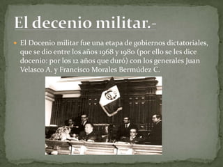  El Docenio militar fue una etapa de gobiernos dictatoriales,
  que se dio entre los años 1968 y 1980 (por ello se les dice
  docenio: por los 12 años que duró) con los generales Juan
  Velasco A. y Francisco Morales Bermúdez C.
 