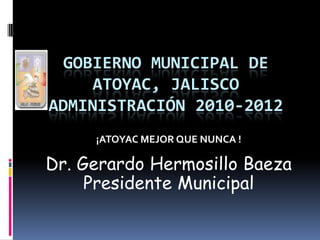 GOBIERNO MUNICIPAL DE ATOYAC, JALISCO ADMINISTRACIÓN 2010-2012 ¡ATOYAC MEJOR QUE NUNCA !                             Dr. Gerardo Hermosillo Baeza Presidente Municipal 