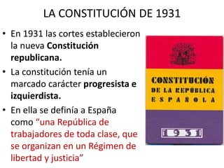 LA CONSTITUCIÓN DE 1931
• En 1931 las cortes establecieron
la nueva Constitución
republicana.
• La constitución tenía un
marcado carácter progresista e
izquierdista.
• En ella se definía a España
como “una República de
trabajadores de toda clase, que
se organizan en un Régimen de
libertad y justicia”
 