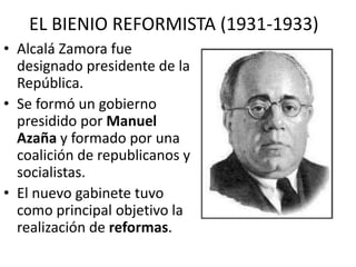 EL BIENIO REFORMISTA (1931-1933)
• Alcalá Zamora fue
designado presidente de la
República.
• Se formó un gobierno
presidido por Manuel
Azaña y formado por una
coalición de republicanos y
socialistas.
• El nuevo gabinete tuvo
como principal objetivo la
realización de reformas.
 