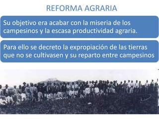 REFORMA AGRARIA
Su objetivo era acabar con la miseria de los
campesinos y la escasa productividad agraria.
Para ello se decreto la expropiación de las tierras
que no se cultivasen y su reparto entre campesinos
 