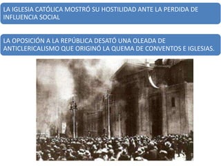 LA IGLESIA CATÓLICA MOSTRÓ SU HOSTILIDAD ANTE LA PERDIDA DE
INFLUENCIA SOCIAL
LA OPOSICIÓN A LA REPÚBLICA DESATÓ UNA OLEADA DE
ANTICLERICALISMO QUE ORIGINÓ LA QUEMA DE CONVENTOS E IGLESIAS.
 