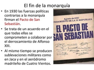 El fin de la monarquía
• En 1930 las fuerzas políticas
contrarias a la monarquía
firman el Pacto de San
Sebastián.
• Se trata de un acuerdo en el
que todas ellas se
comprometen a colaborar por
el derrocamiento de Alfonso
XIII.
• Al mismo tiempo se producen
sublevaciones militares como
en Jaca y en el aeródromo
madrileño de Cuatro Vientos.
 