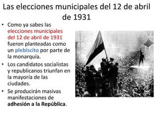 Las elecciones municipales del 12 de abril
de 1931
• Como ya sabes las
elecciones municipales
del 12 de abril de 1931
fueron planteadas como
un plebiscito por parte de
la monarquía.
• Los candidatos socialistas
y republicanos triunfan en
la mayoría de las
ciudades.
• Se producirán masivas
manifestaciones de
adhesión a la República.
 