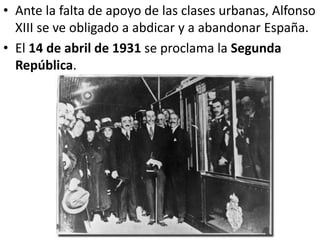 • Ante la falta de apoyo de las clases urbanas, Alfonso
XIII se ve obligado a abdicar y a abandonar España.
• El 14 de abril de 1931 se proclama la Segunda
República.
 