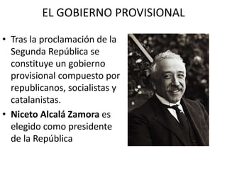 EL GOBIERNO PROVISIONAL
• Tras la proclamación de la
Segunda República se
constituye un gobierno
provisional compuesto por
republicanos, socialistas y
catalanistas.
• Niceto Alcalá Zamora es
elegido como presidente
de la República
 