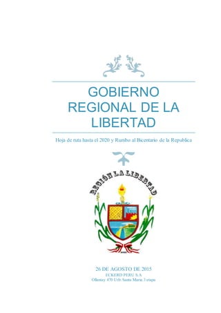 GOBIERNO
REGIONAL DE LA
LIBERTAD
Hoja de ruta hasta el 2020 y Rumbo al Bicentario de la Republica
26 DE AGOSTO DE 2015
ECKERD PERU S.A
Ollantay 470 Urb: Santa Maria 3 etapa
 