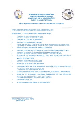 GOBIERNO REGIONAL DE LAMBAYEQUE
DIRECCION REGIONAL DE SALUD DE
LAMBAYEQUE RED DE SALUD FERREÑAFE
PUESTO DE SALUD LA ZARANDA
“AÑO DE LA DIVERSIFICACION PRODUCTIVA Y DEL FORTALECIMIENTO DE LA EDUCACION”
INFORME DE ACTIVIDADES REALIZADAS EN EL MES DE ABRIL 2015
RESPONSABLE: LIC. OBST.LAINEZ -PISFIL MANUELADEL PILAR
• ATENCION DE CONTROLES PRENATALES.
• ATENCION DE CONTROL DE PUERPERIO.
• ATENCION EN PLANIFICACION FAMILIAR.
• TAMIZAJE EN PRUEBAS RAPIDAS VIH/SIDA EN MEF, VIH/SIDA-SIFILIS EN GESTANTES.
• ORIENTACION YCONSEJERIAEN AREA ADOLESCENTES.
• ATENCION EN DESPISTAJE DE CANCER DE CUELLO UTERINO(IVAA-PAPANICOLA0U)
• ATENCION EN DESPISTAJE DE INFECCIONES DE TRANSMISION SEXUAL.
• REALIZACION DE INFORMES MENSUALES, FON, PLAN DE MEJORA CONTINUA Y
ANALISIS DE INDICADORES.
• ATENCION DESCARTES DE EMBARAZOS.
• DESPISTAJE DE VILNECIA FAMILIAR EN MEF.
• COORDINACION DE VISITAS DE SEGUIMIENTO AGESTANTES EN RIESGO, PUERPERAS
Y A USUARIAS DE PLANIFICACION FAMILIAR.
• ENTREGADE REFERENCIAS APOYO AL DIAGNOSTICO, ECOGRAFIAS YEMERGENCIAS.
• REGISTRO DE ATENCIONES REALIZADAS DIARIAMENTE DE LOS DIFERENTES
PROGRAMAS INSPECCION VISUAL CON ACIDO ACETICO.
• COORDINACION DEL SIS.
• OTRAS FUNCIONES QUE ASIGNE EL JEFE INMEDIATO.
MANUELA DELPILAR LAINEZ PISFIL
DNI 40218033
 
