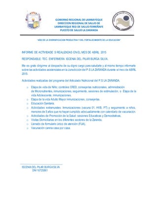 GOBIERNO REGIONAL DE LAMBAYEQUE
DIRECCION REGIONAL DE SALUD DE
LAMBAYEQUE RED DE SALUD FERREÑAFE
PUESTO DE SALUD LA ZARANDA
“AÑO DE LA DIVERSIFICACION PRODUCTIVA Y DEL FORTALECIMIENTO DE LA EDUCACION”
INFORME DE ACTIVIDADE S REALIZADAS EN EL MES DE ABRIL 2015
RESPONSABLE: TEC. ENFERMERA ISCENIA DEL PILAR BURGA SILVA.
Me es grato dirigirme al despacho de su digno cargo para saludarle y al mismo tiempo informarle
sobre las actividades asistenciales en la Jurisdicción del P.S LA ZARANDA durante el mes de ABRIL
2015.
Actividades realizadas del programa del Articulado Nutricional del P.S LA ZARANDA.
o Etapa de vida de Niño; controles CR£D, consejerías nutricionales, administración
de Micronutrientes, inmunizaciones, seguimiento, sesiones de estimulación, o Etapa de la
vida Adolescente, inmunizaciones.
o Etapa de la vida Adulto Mayor inmunizaciones, consejerías.
o Educación Sanitaria.
o Actividades extramurales: Inmunizaciones (vacuna 01, HVB, PT) y seguimiento a niños,
menores de 5 años que no hayan cumplido adecuadamente con calendario de vacunación.
o Actividades de Promoción de la Salud: sesiones Educativas y Demostrativas,
o Visitas Domiciliarias en los diferentes sectores de la Zaranda,
o Llenado de formulario único de atención (FUA),
o Vacunación canina casa por casa.
ISCENIA DEL PILAR BURGASILVA
DNI 16725861
 