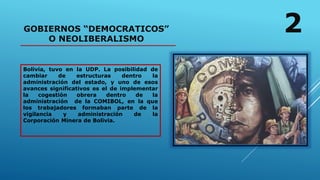 GOBIERNOS “DEMOCRATICOS”
O NEOLIBERALISMO
Bolivia, tuvo en la UDP. La posibilidad de
cambiar de estructuras dentro la
administración del estado, y uno de esos
avances significativos es el de implementar
la cogestión obrera dentro de la
administración de la COMIBOL, en la que
los trabajadores formaban parte de la
vigilancia y administración de la
Corporación Minera de Bolivia.
2
 