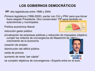 LOS GOBIERNOS DEMOCRÁTICOS
PP: dos legislaturas entre 1996 y 2004
Primera legislatura (1996-2000): pactar con CiU y PNV para que Aznar
 fuera elegido Presidente. Giro conservador: PP gana también en
 autonómicas y municipales.
Política económica liberal:
reducción gasto público
privatización de empresas públicas y reducción de impuestos (objetivo:
  cumplir los criterios de convergencia de Maastricht de 1991)---
  crecimiento de la economía
creación de empleo
disminución del déficit público
caída de precios
aumento de renta “per cápita”
se cumplen objetivos de convergencia---España entra en el euro.
 