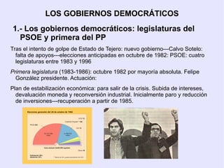 LOS GOBIERNOS DEMOCRÁTICOS
1.- Los gobiernos democráticos: legislaturas del
  PSOE y primera del PP
Tras el intento de golpe de Estado de Tejero: nuevo gobierno---Calvo Sotelo:
  falta de apoyos---elecciones anticipadas en octubre de 1982: PSOE: cuatro
  legislaturas entre 1983 y 1996
Primera legislatura (1983-1986): octubre 1982 por mayoría absoluta. Felipe
  González presidente. Actuación:
Plan de estabilización económica: para salir de la crisis. Subida de intereses,
  devaluación moneda y reconversión industrial. Inicialmente paro y reducción
  de inversiones---recuperación a partir de 1985.
 