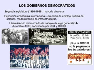 LOS GOBIERNOS DEMOCRÁTICOS
Segunda legislatura (1986-1989): mayoría absoluta.
Expansión económica internacional---creación de empleo, subida de
 salarios, modernización de infraestructuras.
    Liberalización del mercado de trabajo---huelga general (14-
       diciembre-1988) convocada por UGT y CCOO.
 