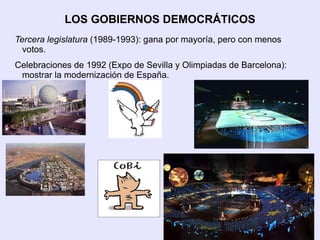 LOS GOBIERNOS DEMOCRÁTICOS
Tercera legislatura (1989-1993): gana por mayoría, pero con menos
  votos.
Celebraciones de 1992 (Expo de Sevilla y Olimpiadas de Barcelona):
 mostrar la modernización de España.
 