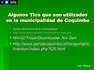 Algunos Tics que son utilizados en la municipalidad de Coquimbo Correo electrónico de la municipalidad http://www.municoquimbo.cl/webmail/src/login.php Win32/TrojanDownloader.Ani.Gen  http://www.portalcoquimbo.cl/foroportal/lofiversion/index.php?t26.html Juan Villasua 