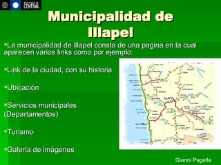 Municipalidad de Illapel La municipalidad de Illapel consta de una pagina en la cual aparecen varios links como por ejemplo: Link de la ciudad, con su historia Ubicación  Servicios municipales  (Departamentos)  Turismo Galería de imágenes http://www.municipalidadillapel.cl Gianni Pagella 