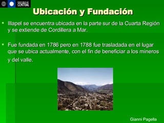 Ubicación y Fundación Illapel s e encuentra ubicada en la parte sur de la Cuarta Región y se extiende de Cordillera a Mar. Fue fundada en 1786 pero en 1788 fue trasladada en el lugar que se ubica actualmente, con el fin de beneficiar a los mineros y del valle.   Gianni Pagella 