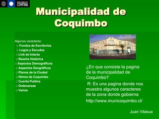 Municipalidad de Coquimbo Juan Vilasua ¿En que consiste la pagina de la municipalidad de Coquimbo? R: Es una pagina donde nos muestra algunos caracteres de la zona donde gobierna  http://www.municoquimbo.cl/ Algunos caracteres:     :: Fondos de Escritorios     :: Logos y Escudos    :: Link de Interés   :: Reseña Histórica :: Aspectos Demográficos   :: Aspectos Geográficos   :: Planos de la Ciudad   :: Himno de Coquimbo   :: Cuenta Publica   :: Ordenanzas   :: Varios       