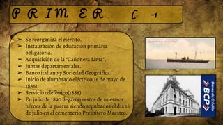 P R I M E R ( -1
➢ Se reorganiza el ejército.
➢ Instauración de educación primaria
obligatoria.
➢ Adquisición de la “Cañonera Lima”.
➢ Juntas departamentales.
➢ Banco italiano y Sociedad Geográfica.
➢ Inicio de alumbrado eléctrico(16 de mayo de
1886).
➢ Servicio telefònico(1888).
➢ En julio de 1890 llegaron restos de nuestros
héroes de la guerra siendo sepultados el día 16
de julio en el cementerio Presbítero Maestro.
 
