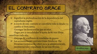 EL CONTRATO GRACE
➢ Significó la profundizaciòn de la dependencia del
capitalismo inglés.
➢ A través de este contrato se cancelaría toda la deuda y a
cambio el Perú debía:
-Entregar los ferrocarriles por 66 años.
-Pagar por 33 anualidades la suma de 80 000 libras
esterlinas cada año.
-Entrega de 3 millones de toneladas de guano.
➢ Los acreedores del contrato Grace fundaron The
Peruvian Corporation (1890) para la administración,
reconstrucción y expansión de las vías férreas.
Sir Alfred Dent
 