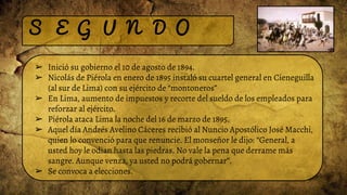 S E G U N D O
➢ Inició su gobierno el 10 de agosto de 1894.
➢ Nicolás de Piérola en enero de 1895 instaló su cuartel general en Cieneguilla
(al sur de Lima) con su ejército de “montoneros”
➢ En Lima, aumento de impuestos y recorte del sueldo de los empleados para
reforzar al ejército.
➢ Piérola ataca Lima la noche del 16 de marzo de 1895.
➢ Aquel día Andrés Avelino Cáceres recibió al Nuncio Apostólico José Macchi,
quien lo convenció para que renuncie. El monseñor le dijo: “General, a
usted hoy le odian hasta las piedras. No vale la pena que derrame más
sangre. Aunque venza, ya usted no podrá gobernar”.
➢ Se convoca a elecciones.
 