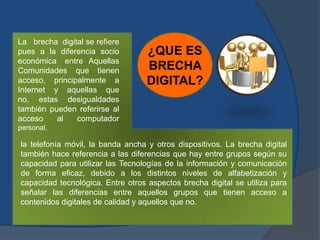 ¿QUE ES
BRECHA
DIGITAL?
La brecha digital se refiere
pues a la diferencia socio
económica entre Aquellas
Comunidades que tienen
acceso, principalmente a
Internet y aquellas que
no, estas desigualdades
también pueden referirse al
acceso al computador
personal,
la telefonía móvil, la banda ancha y otros dispositivos. La brecha digital
también hace referencia a las diferencias que hay entre grupos según su
capacidad para utilizar las Tecnologías de la información y comunicación
de forma eficaz, debido a los distintos niveles de alfabetización y
capacidad tecnológica. Entre otros aspectos brecha digital se utiliza para
señalar las diferencias entre aquellos grupos que tienen acceso a
contenidos digitales de calidad y aquellos que no.
 