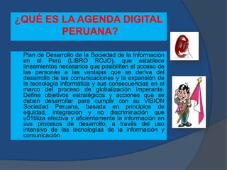¿QUÉ ES LA AGENDA DIGITAL
PERUANA?
Plan de Desarrollo de la Sociedad de la Información
en el Perú (LIBRO ROJO), que establece
lineamientos necesarios que posibiliten el acceso de
las personas a las ventajas que se deriva del
desarrollo de las comunicaciones y la expansión de
la tecnología informática y sus consecuencias en el
marco del proceso de globalización imperante.
Define objetivos estratégicos y acciones que se
deben desarrollar para cumplir con su VISION
Sociedad Peruana, basada en principios de
equidad, integración y no discriminación que
u01tiliza efectiva y eficientemente la información en
sus procesos de desarrollo, a través del uso
intensivo de las tecnologías de la información y
comunicación
 