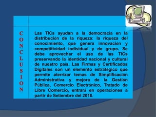 Las TICs ayudan a la democracia en la
distribución de la riqueza: la riqueza del
conocimiento, que genera innovación y
competitividad individual y de grupo. Se
debe aprovechar el uso de las TICs
preservando la identidad nacional y cultural
de nuestro país. Las Firmas y Certificados
Digitales son un elemento estratégico que
permite aterrizar temas de Simplificación
Administrativa y mejora de la Gestión
Pública, Comercio Electrónico, Tratado de
Libre Comercio, entrará en operaciones a
partir de Setiembre del 2010.
 