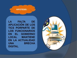 LA FALTA DE
APLICACIÓN DE LOS
TICS PORPARTE DE
LOS FUNCIONARIOS
EN EL GOBIERNO
LOCAL MANTIENE
EN LA ACTUALIDAD
UNA BRECHA
DIGITAL.
HIPOTESIS:
 