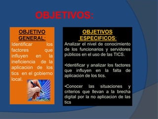 OBJETIVOS:
OBJETIVO
GENERAL:
Identificar los
factores que
influyen en la
ineficiencia de la
aplicación de los
tics en el gobierno
local.
OBJETIVOS
ESPECIFICOS:
Analizar el nivel de conocimiento
de los funcionarios y servidores
públicos en el uso de las TICS.
•Identificar y analizar los factores
que influyen en la falta de
aplicación de los tics.
•Conocer las situaciones y
criterios que llevan a la brecha
digital por la no aplicación de las
tics
 