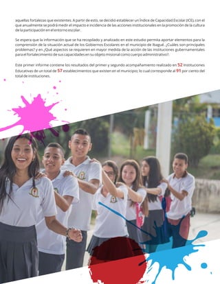 aquellas fortalezas que existentes. A partir de esto, se decidió establecer un Índice de Capacidad Escolar (ICE), con el
que anualmente se podrá medir el impacto e incidencia de las acciones institucionales en la promoción de la cultura
de la participación en el entorno escolar.
Se espera que la información que se ha recopilado y analizado en este estudio permita aportar elementos para la
comprensión de la situación actual de los Gobiernos Escolares en el municipio de Ibagué. ¿Cuáles son principales
problemas? y en ¿Qué aspectos se requieren en mayor medida de la acción de las instituciones gubernamentales
para el fortalecimiento de sus capacidades en su objeto misional como cuerpo administrativo?.
Este primer informe contiene los resultados del primer y segundo acompañamiento realizado en Instituciones52
Educativas de un total de establecimientos que existen en el municipio; lo cual corresponde al por ciento del57 91
total de instituciones.
 