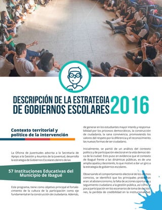 Descripción de la Estrategia
2016de Gobiernos Escolares
Contexto territorial y
político de la intervención
de generar en los estudiantes mayor interés y responsa-
bilidad por los procesos democráticos, la construcción
de ciudadanía, la sana convivencia, promoviendo los
valores del respeto por la diferencia y el reconocimiento
las nuevas formas de ser ciudadano.
Inicialmente, se partió de un análisis del contexto
político y de participación electoral en la vida democráti-
ca de la ciudad. Esto puso en evidencia que el contexto
de Ibagué frente a las dinámicas públicas, es de una
amplia apatía y desinterés, lo que motivó a dar un giro a
la estrategia de gobiernos escolares.
Observando el comportamiento electoral de los últimos
comicios, se identiﬁcó que los principales problemas
eran: el abstencionismo, la falta de acciones oportunas y
seguimiento ciudadano a la gestión pública, así como la
poca participación en los escenarios de toma de decisio-
nes, la perdida de credibilidad en la institucionalidad,
La Oﬁcina de Juventudes adscrita a la Secretaría de
Apoyo a la Gestión y Asuntos de la Juventud, desarrolla
la estrategia de Gobiernos Escolares dentro de las
Este programa, tiene como objetivo principal el fortale-
cimiento de la cultura de la participación como eje
fundamental en la construcción de ciudadanía. Además,
57 Instituciones Educativas del
Municipio de Ibagué
 