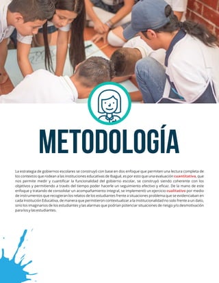 METODOLOGÍA
La estrategia de gobiernos escolares se construyó con base en dos enfoque que permiten una lectura completa de
los contextos que rodean a las instituciones educativas de Ibagué, es por esto que una evaluación , quecuantitativa
nos permite medir y cuantiﬁcar la funcionalidad del gobierno escolar, se construyó siendo coherente con los
objetivos y permitiendo a través del tiempo poder hacerle un seguimiento efectivo y eﬁcaz. De la mano de este
enfoque y tratando de consolidar un acompañamiento integral, se implementó un ejercicio por mediocualitativo
de instrumentos que recogieran los relatos de los estudiantes frente a situaciones problema que se evidenciaban en
cada Institución Educativa, de manera que permitieron contextualizar a la institucionalidad no solo frente a un dato,
sino los imaginarios de los estudiantes y las alarmas que podrían potenciar situaciones de riesgo y/o desmotivación
para los y las estudiantes.
 