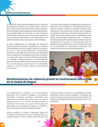 El ingreso de nuevos psicorientadores para la atención
de problemas escolares, no se debe reducir a las IE´s
que tienen ausencia de este servicio, la Administración
Municipal debe revisar el papel que están desempeñan-
do los profesionales en esta área, en cada una de las
instituciones, y ofrecerles herramientas para atender de
forma adecuada diﬁcultades y particularidades de la
población adolescente como las que se han señalado.
Se debe implementar una estrategia de educación
sexual, derechos sexuales y reproductivos y derechos
fundamentales de forma integral a todos los miembros
de las IE´s, que permita deconstruir concepciones
patriarcales y biologicistas del mundo de la sexualidad
juvenil y superar los acompañamientos que se reducen
a la instrucción sobre el uso de métodos anticoncepti-
vos. También, se debe promover el conocimiento del
mundo de las juventudes en clave de derechos, desmiti-
ﬁcar la vida sexual y asumir que la las identidades
juveniles y del ser humano están en permanente
construcción.
Recomendaciones
La relación entre embarazo adolescente y la falta de una
educación sexual integral es directamente proporcio-
nales en aquellas instituciones donde proliferan estas
situaciones. Estas situaciones se hacen más complejas
en aquellas instituciones educativas donde existen un
mayor nivel de necesidades básicas insatisfechas y una
mayor vulnerabilidad multidimensional. También se
han detectado problemas educativos en estos aspectos,
concepciones culturales e institucionales que no
viabilizan la sexualidad dentro de los proyectos de vida
de los estudiantes y tratamientos restrictivos que
reducen la vida sexual a asuntos disciplinarios.
Manifestaciones de violencia juvenil en Instituciones Educativas
de la ciudad de Ibagué
Los fenómenos de violencia, en las Instituciones
Educativas de la ciudad de Ibagué, se encuentran
asociados a distintas variables y fenómenos que
determinan la aparición de sucesos como los que se
diagnosticaron en el primer acompañamiento a
Gobiernos Escolares, por parte del equipo de
Juventudes de la Secretaría de Apoyo a la Gestión y
Asuntos de la Juventud de la Alcaldía de Ibagué.
Dichas variables se pueden interpretar desde los
conceptos de violencia estructural, violencia directa y
violencia cultural. Si bien se debe reconocer que en la
ciudad, la violencia escolar no se maniﬁesta en niveles
alarmantes como en otras ciudades o metrópolis del
país, los casos que se asocian en el presente análisis son
claves para comprender las violencias que en las I.E´s se
presentan.
28
 
