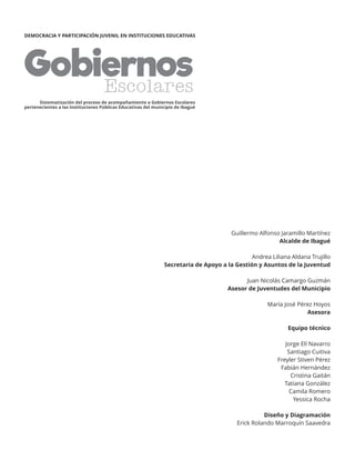 GobiernosEscolares
Sistematización del proceso de acompañamiento a Gobiernos Escolares
pertenecientes a las Instituciones Públicas Educativas del municipio de Ibagué
DEMOCRACIA Y PARTICIPACIÓN JUVENIL EN INSTITUCIONES EDUCATIVAS
Guillermo Alfonso Jaramillo Martínez
Alcalde de Ibagué
Andrea Liliana Aldana Trujillo
Secretaria de Apoyo a la Gestión y Asuntos de la Juventud
Juan Nicolás Camargo Guzmán
Asesor de Juventudes del Municipio
María José Pérez Hoyos
Asesora
Equipo técnico
Jorge Elí Navarro
Santiago Cuitiva
Freyler Stiven Pérez
Fabián Hernández
Cristina Gaitán
Tatiana González
Camila Romero
Yessica Rocha
Diseño y Diagramación
Erick Rolando Marroquín Saavedra
 