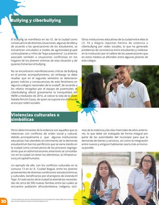 El bullying se maniﬁesta en las I.E. de la ciudad como
consecuencia de distintas situaciones, algunas de ellas y
de acuerdo a las apreciaciones de los estudiantes, se
encuentran vinculados a niveles de agresividad grupal
contra jóvenes o niños de “baja autoestima”. Lo anterior
asociado también a situaciones conﬂictivas en los
hogares de los jóvenes víctimas de esta situación y de
quienes fomentan el bullying.
No se encontraron manifestaciones críticas de Bullying
en el primer acompañamiento, sin embargo se debe
resaltar que en el segundo semestre se detectaron
graves indicios y consecuencias de este fenómeno en
6
algunos colegios nacionales de la ciudad , de acuerdo a
los relatos recogidos por el equipo de juventudes, el
ciberbullying afectó gravemente la tranquilidad del
INEM a mediados de 2016, al cobrar la vida de la joven
Natalia Rincón Casas, de quien se supone era víctima de
acoso por redes sociales.
Otros determinantes de la violencia son aquellos que se
relacionan con conﬂictos de orden social y cultural;
debido principalmente a que algunas instituciones
educativas han atendido el crecimiento de la demanda
estudiantil en barrios periféricos que se viene dando en
la ciudad como consecuencia de los procesos segrega-
dores que en administraciones anteriores se consolida-
ron en la ciudad sin tener los elementos, la infraestruc-
tura y el capital humano.
Un ejemplo de ello, son los conﬂictos culturales en la
comuna 13 en la I.E. Ciudad Ibagué, entre los jóvenes
provenientes de distintas condiciones socioeconómicas
y culturales, beneﬁciarios por el proyecto de vivienda El
Tejar. En este sector de la ciudad se atiende las necesida-
des de cerca de 500 nuevas familias entre las cuales se
encuentra población afrocolombiana, indígena, vícti-
6
Se hace referencia al caso de la niña Natalia Rincón Casas estudiante del Colegio INEM, quien atentó contra su
vida, una de las hipótesis es que era victima de bullying en su I.E.
Otras instituciones educativas de la ciudad entre ellas la
I.E. Fé y Alegría reportan hechos de violencia o
ciberbullying por redes sociales, lo que ha generado
problemas de convivencia entre estudiantes y malestar
en la institución por el calibre de las aseveraciones que
en estos medios se difunden entre algunas jóvenes de
este colegio.
mas de la violencia y las olas invernales de años anterio-
res, lo que debe ser trabajado de forma integral por
parte de las autoridades del municipio para que la
demanda de bienes y servicios, así como la integración
entre nuevos y antiguos habitantes sea lo más armonio-
sa posible.
Bullying y ciberbullying
Violencias culturales o
simbólicas
30
 