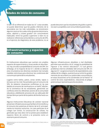 Si bien no se referenció en todas las I.E´s esta variable,
se puede determinar que los grados inferiores de la
secundaria son los más vulnerables, se encontraron
algunos casos en los cuales niños de quinto de primaria,
8
sexto, séptimo y octavo grados son consumidores
habituales. Entre los grados superiores si bien no se
realizaron referencias contundentes a consumo de SPA,
en el ejercicio de diagnóstico de este problema, no se
En Instituciones educativas que cuentan con amplios
espacios de esparcimiento y zonas verdes en abundan-
cia, hay una alta susceptibilidad al consumo de SPA. Sin
embargo, en la mayoría de las I.E´s donde se detectó
esta circunstancia las directivas escolares han tomado
medidas restrictivas para disminuir las condiciones del
consumo por parte de los estudiantes.
Lugares como baños, patios, zonas verdes, tapias o
terrazas son los más frecuentados para el consumo de
SPA. Se relataron situaciones conﬂictivas en las que
9
debido al consumo de marihuana en un baño , afectan-
do la convivencia de los estudiantes, generando así
conﬂictos entre los diferentes actores de la comunidad
educativa y debilitando procesos de uso adecuado del
tiempo libre por parte de los padres de familia hacía sus
hijos.
Algunas Instituciones Educativas de carácter nacional
presentan infraestructuras que facilitan el microtráﬁco y
el consumo de sustancias al interior de la I.E, principal-
mente en horarios nocturnos. Un caso particular es el
colegio San Simón, la construcción de coliseo, ha
generado que esta obra civil se preste para establecer
espacios libres de control y se presente como un
escenario para el consumo.
8
Instituciones Educativas como Exalumnas de la presentación; la I.E. Joaquín París y la I.E. Boyacá, Ciudad Luz y
Miguel de Cervantes.
9
I.E. Ciudad Luz.
10
Los muros de la I.E. Antonio Reyes Umaña permiten el ingreso de personas ajenas, las cuales deben ser
controladas por las directivas de la institución educativa, así mismo, la infraestructura de la I.E. José Joaquín
Flores es susceptible de ingreso de sustancias Psicoactivas, los estudiantes han solicitado levantar los muros
para detener esta situación.
11
Esto se presentó en la I.E. Leonidas Rubio Villegas.
Algunas infraestructuras obsoletas o mal diseñadas
permiten que extraños a la I.E. tengan la posibilidad de
10
ingresar a los centros educativos , lo cual genera
problemas internos alrededor del consumo de SPA. En
algunas I.E´s se genera el acecho de expendedores a las
salidas de los colegios, quienes buscan entre los grados
menores de secundaria sus potenciales consumidores;
11
en estas situaciones se ha coordinado con la Policía el
control de estos expendedores, reduciendo el peligro
potencial que representa para los escolares.
puede descartar que los estudiantes de grados superio-
res sean susceptibles a ser consumidores potenciales.
Edades de inicio de consumo
Infraestructuras y espacios
de consumo
32
 