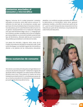 Algunas comunas de la ciudad presentan contextos
asociados al consumo, entre ellas está la comuna 12,
referente de este tipo de circunstancias sociales que
permean el consumo desde el barrio hacia las institucio-
nes educativas, por lo cual el fenómeno del consumo no
se genera necesariamente en la institución educativa
sino que este fenómeno llega a las I.E´s; integrado por
los contextos sociales complejos de los barrios aﬂigidos
por este problema. La comuna 6 también presenta este
tipo de fenómenos, afectado además por la presencia
de pandillas que establecen controles territoriales.
Las plazas de mercado y algunas otras zonas de la
ciudad, entre ellas las ubicadas en el eje de la calle 19 del
centro de Ibagué, son también lugares de microtráﬁco y
afectan a los jóvenes de las instituciones educativas
aledañas. Los conﬂictos sociales asociados al consumo,
la delincuencia, el microtráﬁco, entre otros, generan
ambientes hostiles y de difícil control por parte de las
I.E´s, por lo cual el manejo de estas situaciones termina
reducido por parte de las directivas a la jurisdicción de
cada institución educativa.
Tan solo en una institución educativa se logró detectar el
12
consumo de alcohol artesanal , mediante la ingesta de
alcoholes etílicos rebajados con saborizantes artiﬁciales
(frutiño) entre otros. Esta práctica se realiza de forma
clandestina en baños de la I.E. y se señala que a pesar de
ser un hecho conocido en la institución, no se ha tratado
por parte de las directivas de la misma.
12
I.E. Alberto Castilla.
Contextos asociados al
consumo y microtráﬁco
Otras sustancias de consumo
33
 