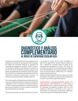 DIAGNÓSTICO y análisis
AL ÍNDICE DE CAPACIDAD ESCOLAR (ICE)
y la puesta en escena de los casos formulados, el
ejercicio de seguimiento indicaba realizar observacio-
nes y reﬂexiones concretas sobre el papel de los
representantes del gobierno escolar; una acción de
autoreﬂexión visibilizó varias situaciones relacionadas a
las responsabilidades y los cargos del gobierno escolar,
como al funcionamiento institucional y los contextos
propios de estos escenarios.
La ejecución de los juegos de roles se indujo a partir de la
formulación de la primera valoración de los gobiernos
escolares, que midió los siguientes aspectos:
(Conocimiento, Corresponsabilidad, Acceso a la
información, Participación y, Coherencia y
Aplicabilidad) dichos aspectos determinaron el índice
de capacidad de gobiernos escolares (ICE) y en ese
sentido se valoró las condiciones en las cuales se
encontraron. A continuación se presentan reﬂexiones
sobre las percepciones del papel desempeñado:
El segundo acompañamiento centró sus objetivos en la
ejecución de un juego de roles que permitiera al equipo
de trabajo de juventudes detectar la capacidad de
respuesta de los gobiernos escolares, frente a situacio-
nes problema hipotéticas derivadas de la caracteriza-
ción de conﬂictos y problemas juveniles realizada en el
primer acompañamiento durante los meses de mayo y
junio del 2016. Los problemas identiﬁcados fueron los
siguientes: embarazo adolescente, consumo de
Sustancias Psicoactivas (SPA) y múltiples violencias.
Para este propósito, el equipo de juventudes diseñó tres
casos que viabilizaron el ejercicio a partir de situaciones
imaginarias, como herramienta de trabajo se plantea-
ron estas situaciones problema en noticias de prensa y
guiones que indujeron la acción y puesta en escena de
los representantes estudiantiles.
De acuerdo a este ejercicio, además del reconocimiento
complementario
 