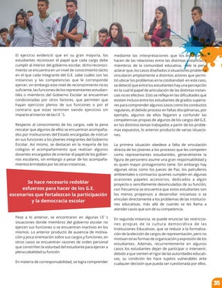 El ejercicio evidenció que en su gran mayoría, los
estudiantes reconocen el papel que cada cargo debe
cumplir al interior del gobierno escolar, dicho reconoci-
miento se encuentra en un nivel de conocimiento tácito
en el que cada integrante del G.E. sabe cuáles son las
instancias y las competencias que le corresponde
ejercer, sin embargo este nivel de reconocimiento no es
suﬁciente, las funciones de los representantes estudian-
tiles o miembros del Gobierno Escolar se encuentran
condicionadas por otros factores, que permiten que
hayan ejercicios plenos de sus funciones o por el
contrario que estas terminen siendo ejercicios sin
impacto al interior de las I.E´S.
Respecto al conocimiento de los cargos, vale la pena
rescatar que algunos de ellos se encuentran acompaña-
dos por instituciones del Estado encargadas de instruir
en sus funciones a los jóvenes integrantes del Gobierno
Escolar. Así mismo, se destacan en la mayoría de los
colegios el acompañamiento que realizan algunos
docentes encargados de orientar el papel de los gobier-
nos escolares, sin embargo a pesar de los acompaña-
mientos brindados por las otras instancias,
Pese a lo anterior, se encontraron en algunas I.E´s
situaciones donde miembros del gobierno escolar no
ejercen sus funciones o se encuentran inactivos en los
mismos. Lo anterior producto de ausencia de motiva-
ción y poca orientación sobre sus cargos y funciones, en
otros casos se encuentran razones de orden personal
que constriñen la voluntad del estudiante para ejercer a
plena cabalidad su función.
En materia de corresponsabilidad, se logra comprender
mediante las interpretaciones que los estudiantes
hacen de las relaciones entre las distintas instancias y
miembros de la comunidad educativa, -vale la pena
aclarar que, los casos diseñados o situaciones problema
vincularon ampliamente a distintos actores que permi-
tió ubicar los problemas en la cotidianidad- en este caso,
se detectó que entre los estudiantes hay una percepción
en la cual el papel de articulación de las distintas instan-
cias no es efectivo. Esto se reﬂeja en las diﬁcultades que
existen incluso entre los estudiantes de grados superio-
res para comprender algunos casos como los conductos
regulares, el debido proceso en faltas disciplinarias, por
ejemplo, algunos de ellos llegaron a confundir las
competencias propias de algunos de los cargos del G.E.
en los distintos temas trabajados a partir de los proble-
mas expuestos, lo anterior producto de varias situacio-
nes.
La primera situación obedece a falta de vinculación
directa de los jóvenes a los procesos que les competen
como representantes estudiantiles, generalmente la
ﬁgura de personero asume una gran responsabilidad y
es quien mayor protagonismo tiene. Sin embargo hay
algunas otras como los Jueces de Paz, los patrulleros
ambientales o comisarios quienes cumplen en algunas
ocasiones papeles accesorios, dedicados a algún
proyecto o sencillamente desvinculados de su función,
con frecuencia se encuentra que estos estudiantes son
los menos propensos a desarrollar iniciativas o se
vinculan directamente a los problemas de las institucio-
nes educativas, más allá de cuando se les llama a
atender casos que son de su competencia.
En segunda instancia, se puede enunciar las restriccio-
nes propias de la cultura democrática de las
Instituciones Educativas, que se reduce a la formaliza-
ción de la elección de cargos de representación, pero no
motivan otras formas de organización y expresión de los
estudiantes. Además, recurrentemente en algunos
casos los estudiantes dejan de participar o intervenir,
debido a que sienten el rigor de las autoridades educati-
vas, su condición les hace sujetos vulnerables ante
cualquier decisión que pueda ser cuestionada por ellos.
Se hace necesario redoblar
esfuerzos para hacer de los G.E.
escenarios que fortalezcan la participación
y la democracia escolar
35
 