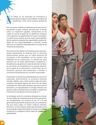 Esto se reﬂeja en los manuales de convivencia y
conductas propias de algunas autoridades, consejos (de
padres, académicos, entre otros) rectores, profesores
etc.
Por otra parte, también se detecta que de parte de los
estudiantes puede hallarse percepciones erróneas
sobre sus respectivos papeles, concepciones en las
cuales se asume el papel de los gobiernos escolares
como ejercicios de popularidad sin mayor trascenden-
cia, genera que quienes asuman estas responsabilida-
des no exploren y exploten las capacidades y potenciali-
dades de sus responsabilidades y terminen siendo
ejercicios sin impactos trascendentales en la vida de las
instituciones educativas.
El acceso a la información es limitado para los represen-
tantes estudiantiles, la dinámica que se menciona
anteriormente, genera que no hayan procesos de
vinculación a los estudiantes con los asuntos mas
relevantes de las Instituciones. La mayoría de estos
procesos son de orden administrativo, académicos o
disciplinarios y se genera en casos de atención inmedia-
ta, así mismo, los estudiantes en su mayoría descono-
cen el papel de la información y cómo hacer de sus
funciones, ejercicios más productivos si asimilan y
vinculan el manejo de ésta con una labor responsable.
Finalmente, la coherencia y aplicabilidad, tal como se ha
expresado anteriormente, se encuentra bastante
limitada, debido a que si bien existen cargos de repre-
sentación estudiantil algunos de estos son de mayor
trascendencia. Vale la pena destacar que entre estos el
personero y el representante al consejo directivo son
quienes mayor actividad tienen y cumplen un papel más
interactivo con las demás instancias de las I.E´s.
Sin embargo, entre los miembros del gobierno escolar
no hay niveles de coordinación de acciones que permi-
tan complementar sus acciones en las I.E´s, lo cual
genera que la percepción propia y la de sus compañeros
sea que estos cargos no tienen ninguna conexión.
Asimismo, no hay mayores niveles de articulación entre
los principales cargos del Gobierno Escolar y el consejo
estudiantil, lo cual genera índices bajos de coherencia y
aplicabilidad.
36
 