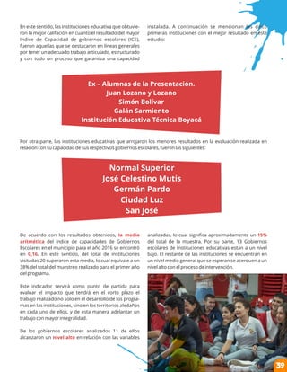 En este sentido, las instituciones educativa que obtuvie-
ron la mejor califación en cuanto el resultado del mayor
Indice de Capacidad de gobiernos escolares (ICE),
fueron aquellas que se destacaron en líneas generales
por tener un adecuado trabajo articulado, estructurado
y con todo un proceso que garantiza una capacidad
Por otra parte, las instituciones educativas que arrojaron los menores resultados en la evaluación realizada en
relación con su capacidad de sus respectivos gobiernos escolares, fueron las siguientes:
De acuerdo con los resultados obtenidos, la media
aritmética del índice de capacidades de Gobiernos
Escolares en el municipio para el año 2016 se encontró
en En este sentido, del total de instituciones0,16.
visitadas 20 superaron esta media, lo cual equivale a un
38% del total del muestreo realizado para el primer año
del programa.
Este indicador servirá como punto de partida para
evaluar el impacto que tendrá en el corto plazo el
trabajo realizado no solo en el desarrollo de los progra-
mas en las instituciones, sino en los territorios aledaños
en cada uno de ellos, y de esta manera adelantar un
trabajo con mayor integralidad.
De los gobiernos escolares analizados 11 de ellos
alcanzaron un en relación con las variablesnivel alto
instalada. A continuación se mencionan las cinco
primeras instituciones con el mejor resultado en este
estudio:
analizadas, lo cual signiﬁca aproximadamente un 15%
del total de la muestra. Por su parte, 13 Gobiernos
escolares de Instituciones educativas están a un nivel
bajo. El restante de las instituciones se encuentran en
un nivel medio general que se esperan se acerquen a un
nivel alto con el proceso de intervención.
39
Normal Superior
José Celestino Mutis
Germán Pardo
Ciudad Luz
San José
Ex – Alumnas de la Presentación.
Juan Lozano y Lozano
Simón Bolívar
Galán Sarmiento
Institución Educativa Técnica Boyacá
 