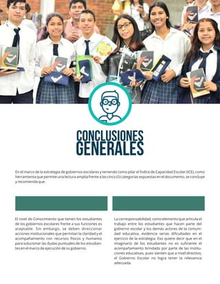CONCLUSIONES
En el marco de la estrategia de gobiernos escolares y teniendo como pilar el Índice de Capacidad Escolar (ICE), como
herramienta que permite una lectura amplia frente a las cinco (5) categorías expuestas en el documento, se concluye
y recomienda que:
GENERALES
El nivel de Conocimiento que tienen los estudiantes
de los gobiernos escolares frente a sus funciones es
aceptable. Sin embargo, se deben direccionar
acciones institucionales que permitan la claridad y el
acompañamiento con recursos físicos y humanos
para solucionar las dudas puntuales de los estudian-
tes en el marco de ejecución de su gobierno.
La corresponsabilidad, como elemento que articula el
trabajo entre los estudiantes que hacen parte del
gobierno escolar y los demás actores de la comuni-
dad educativa, evidencia serias diﬁcultades en el
ejercicio de la estrategia. Eso quiere decir que en el
imaginario de los estudiantes no es suﬁciente el
acompañamiento brindado por parte de las institu-
ciones educativas, pues sienten que a nivel directivo,
el Gobierno Escolar no logra tener la relevancia
adecuada.
 